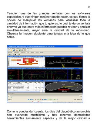 28
También una de las grandes ventajas con los softwares
especiales, y que ningún escáner puede hacer, es que tienes la
opción de manipular las ventanas para visualizar toda la
cantidad de información que tu quieras, lo cual te da un ventaja
enorme ya que entre más información puedas revisar y analizar
simultáneamente, mejor será la calidad de tu monitoreo.
Observa la imagen siguiente para tengas una idea de lo que
hablo.
Como te puedes dar cuenta, los días del diagnóstico automotriz
han avanzado muchísimo y hoy tenemos demasiadas
herramientas sumamente capaces y de la mejor calidad a
 