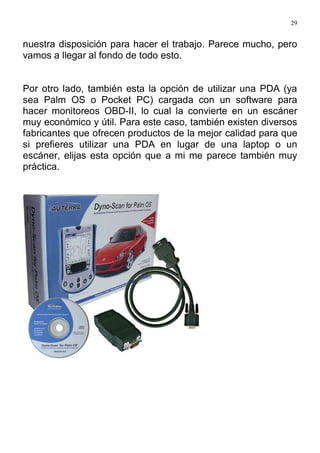 29
nuestra disposición para hacer el trabajo. Parece mucho, pero
vamos a llegar al fondo de todo esto.
Por otro lado, también esta la opción de utilizar una PDA (ya
sea Palm OS o Pocket PC) cargada con un software para
hacer monitoreos OBD-II, lo cual la convierte en un escáner
muy económico y útil. Para este caso, también existen diversos
fabricantes que ofrecen productos de la mejor calidad para que
si prefieres utilizar una PDA en lugar de una laptop o un
escáner, elijas esta opción que a mi me parece también muy
práctica.
 