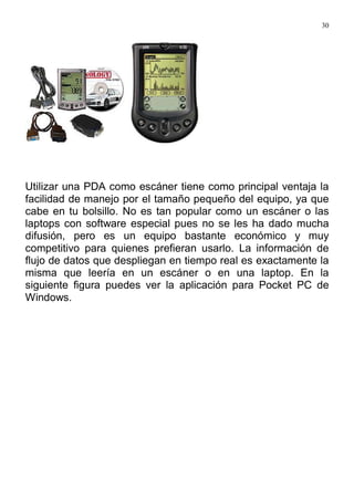 30
Utilizar una PDA como escáner tiene como principal ventaja la
facilidad de manejo por el tamaño pequeño del equipo, ya que
cabe en tu bolsillo. No es tan popular como un escáner o las
laptops con software especial pues no se les ha dado mucha
difusión, pero es un equipo bastante económico y muy
competitivo para quienes prefieran usarlo. La información de
flujo de datos que despliegan en tiempo real es exactamente la
misma que leería en un escáner o en una laptop. En la
siguiente figura puedes ver la aplicación para Pocket PC de
Windows.
 