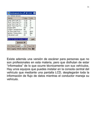 31
Existe además una versión de escáner para personas que no
son profesionales en esta materia, pero que disfrutan de estar
“informados” de lo que ocurre técnicamente con sus vehículos.
Hay unos equipos que puedes instalar en la consola central del
vehículo que mediante una pantalla LCD, desplegarán toda la
información de flujo de datos mientras el conductor maneja su
vehículo.
 