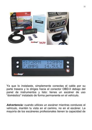 32
Ya que lo instalaste, simplemente conectas el cable por su
parte trasera y lo diriges hacia el conector OBD-II debajo del
panel de instrumentos y listo: tienes un escáner de uso
“doméstico” instalado de forma permanente en el vehículo.
Advertencia: cuando utilices un escáner mientras conduces el
vehículo, mantén tu vista en el camino, no en el escáner. La
mayoría de los escáneres profesionales tienen la capacidad de
 