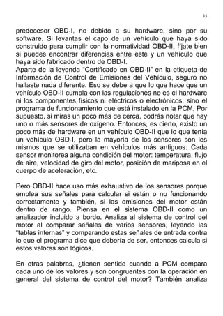 35
predecesor OBD-I, no debido a su hardware, sino por su
software. Si levantas el capo de un vehículo que haya sido
construido para cumplir con la normatividad OBD-II, fíjate bien
si puedes encontrar diferencias entre este y un vehículo que
haya sido fabricado dentro de OBD-I.
Aparte de la leyenda “Certificado en OBD-II” en la etiqueta de
Información de Control de Emisiones del Vehículo, seguro no
hallaste nada diferente. Eso se debe a que lo que hace que un
vehículo OBD-II cumpla con las regulaciones no es el hardware
ni los componentes físicos ni eléctricos o electrónicos, sino el
programa de funcionamiento que está instalado en la PCM. Por
supuesto, si miras un poco más de cerca, podrás notar que hay
uno o más sensores de oxígeno. Entonces, es cierto, existo un
poco más de hardware en un vehículo OBD-II que lo que tenía
un vehículo OBD-I, pero la mayoría de los sensores son los
mismos que se utilizaban en vehículos más antiguos. Cada
sensor monitorea alguna condición del motor: temperatura, flujo
de aire, velocidad de giro del motor, posición de mariposa en el
cuerpo de aceleración, etc.
Pero OBD-II hace uso más exhaustivo de los sensores porque
emplea sus señales para calcular si están o no funcionando
correctamente y también, si las emisiones del motor están
dentro de rango. Piensa en el sistema OBD-II como un
analizador incluido a bordo. Analiza al sistema de control del
motor al comparar señales de varios sensores, leyendo las
“tablas internas” y comparando estas señales de entrada contra
lo que el programa dice que debería de ser, entonces calcula si
estos valores son lógicos.
En otras palabras, ¿tienen sentido cuando a PCM compara
cada uno de los valores y son congruentes con la operación en
general del sistema de control del motor? También analiza
 