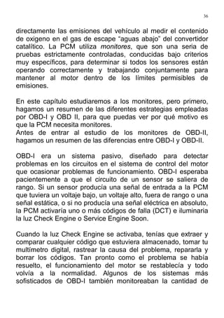 36
directamente las emisiones del vehículo al medir el contenido
de oxigeno en el gas de escape “aguas abajo” del convertidor
catalítico. La PCM utiliza monitores, que son una seria de
pruebas estrictamente controladas, conducidas bajo criterios
muy específicos, para determinar si todos los sensores están
operando correctamente y trabajando conjuntamente para
mantener al motor dentro de los límites permisibles de
emisiones.
En este capítulo estudiaremos a los monitores, pero primero,
hagamos un resumen de las diferentes estrategias empleadas
por OBD-I y OBD II, para que puedas ver por qué motivo es
que la PCM necesita monitores.
Antes de entrar al estudio de los monitores de OBD-II,
hagamos un resumen de las diferencias entre OBD-I y OBD-II.
OBD-I era un sistema pasivo, diseñado para detectar
problemas en los circuitos en el sistema de control del motor
que ocasionar problemas de funcionamiento. OBD-I esperaba
pacientemente a que el circuito de un sensor se saliera de
rango. Si un sensor producía una señal de entrada a la PCM
que tuviera un voltaje bajo, un voltaje alto, fuera de rango o una
señal estática, o si no producía una señal eléctrica en absoluto,
la PCM activaría uno o más códigos de falla (DCT) e iluminaria
la luz Check Engine o Service Engine Soon.
Cuando la luz Check Engine se activaba, tenías que extraer y
comparar cualquier código que estuviera almacenado, tomar tu
multímetro digital, rastrear la causa del problema, repararla y
borrar los códigos. Tan pronto como el problema se había
resuelto, el funcionamiento del motor se restablecía y todo
volvía a la normalidad. Algunos de los sistemas más
sofisticados de OBD-I también monitoreaban la cantidad de
 