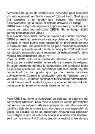 37
corrección de ajuste de combustible, necesario para mantener
al motor operando en “bucle cerrado” (closed loop). Si el ajuste
era excesivo a tal grado que sugería una condición
excesivamente rica o pobre, el sistema activaría un código.
OBD-I era un logro de ingeniería impresionante y continúa aún
dentro de todos los vehículos OBD-II. Sin embargo, había
ciertos problemas con OBD-I.
Aun cuando funcionaba como se suponía que deba funcionar,
OBD-I en realidad solo monitoreaba problemas eléctricos. Por
ejemplo, el motor podría estar operando sin problemas durante
el bucle cerrado, con el sensor de oxígeno midiendo la cantidad
de oxígeno presente en el gas de escape y la PCM realizando
los ajustes necesarios para mantener la estequiometría de la
mezcla aire/combustible en 14.7:1.
Pero la PCM solo está prestando atención a la actividad
eléctrica en la señal existen entre ella y el sensor de oxígeno.
En algún momento durante la conducción, por lo regular luego
de muchos kilómetros, un convertidor catalítico puede resultar
contaminado a tal grado que ya no puede funcionar
químicamente. Cuando el catalizador deja de funcionar en un
vehículo OBD-I, el motor continuará funcionando normalmente,
de tal forma que el conductor ignora que las emisiones del tubo
del escape están excesivamente fuera de norma.
Pero OBD-I no tiene la capacidad de detectar el deterioro del
convertidor catalítico. Solo mide la señal de voltaje proveniente
del sensor de oxígeno. Ahora supongamos que el convertidor
catalítico deja de funcionar justo después de una inspección de
gases de escape. Si no se presentara ninguna otra condición
que obligue a que el vehículo acuda a revisión con escáner,
será por lo menos 1 ó 2 años, (según la región) antes de que
 