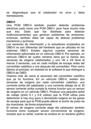 38
se diagnostique que el catalizador no sirve y deba
reemplazarse.
OBD-II
Una PCM OBD-II también pueden detectar problemas
eléctricos justo como una PCM OBD-I, pero hace mucho más
que eso. Dado que fue diseñada para detectar
malfuncionamientos que generan problemas de emisiones,
entonces, también debe ser capaz de detecta problemas
mecánicos y químicos.
Los sensores de información y lo actuadores empleados en
OBD-II no son diferentes del hardware que se utilizaba en los
sistemas OBD-I. Existen algunos cuantos sensores de
información adicionales en un vehículo OBD-II. Por ejemplo, un
vehículo OBD-II de cuatro cilindros tiene por lo menos dos
sensores de oxigeno calefactados y uno V6 o V8 tiene al
menos 3 sensores, uno en cada múltiple de escape antes del
convertidor catalítico y uno después del convertidor. Pero como
dijimos al principio, en realidad es el software lo que distingue a
OBD-II de OBDI.
Veamos más de cerca el escenario del convertidor catalítico
que ya no funciona. En un vehículo OBD-II, existen dos
sensores de oxígeno por cada convertidor catalítico, uno
corriente arriba del catalizador y uno corriente debajo de el. El
sensor corriente arriba cumple la misma función que un sensor
de oxígeno en un vehículo OBD-I. Produce una pequeña señal
de voltaje (entre 0.1 y 0.9 voltios) que la PCM utiliza para
determinar si hay muy poco o demasiado oxigeno en los gases
de escape para que la PCM pueda alterar el ancho de pulso de
los inyectores, de forma proporcional.
El sensor de oxígeno corriente abajo del catalizador también
funciona como cualquier sensor convencional de oxígeno,
excepto que su señal, cuando se analiza en un escáner grafico
 