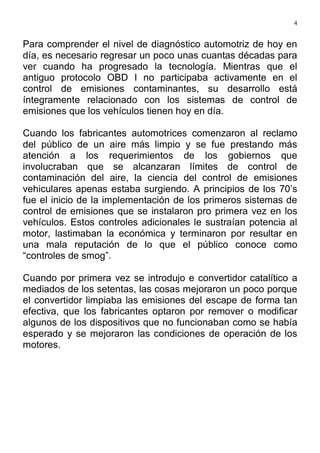 4
Para comprender el nivel de diagnóstico automotriz de hoy en
día, es necesario regresar un poco unas cuantas décadas para
ver cuando ha progresado la tecnología. Mientras que el
antiguo protocolo OBD I no participaba activamente en el
control de emisiones contaminantes, su desarrollo está
íntegramente relacionado con los sistemas de control de
emisiones que los vehículos tienen hoy en día.
Cuando los fabricantes automotrices comenzaron al reclamo
del público de un aire más limpio y se fue prestando más
atención a los requerimientos de los gobiernos que
involucraban que se alcanzaran límites de control de
contaminación del aire, la ciencia del control de emisiones
vehiculares apenas estaba surgiendo. A principios de los 70’s
fue el inicio de la implementación de los primeros sistemas de
control de emisiones que se instalaron pro primera vez en los
vehículos. Estos controles adicionales le sustraían potencia al
motor, lastimaban la económica y terminaron por resultar en
una mala reputación de lo que el público conoce como
“controles de smog”.
Cuando por primera vez se introdujo e convertidor catalítico a
mediados de los setentas, las cosas mejoraron un poco porque
el convertidor limpiaba las emisiones del escape de forma tan
efectiva, que los fabricantes optaron por remover o modificar
algunos de los dispositivos que no funcionaban como se había
esperado y se mejoraron las condiciones de operación de los
motores.
 