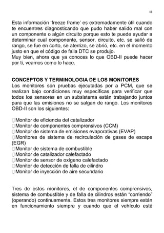 41
Esta información ‘freeze frame’ es extremadamente útil cuando
te encuentres diagnosticando que pudo haber salido mal con
un componente o algún circuito porque esto te puede ayudar a
determinar cual componente, sensor, circuito, etc. se salió de
rango, se fue en corto, se aterrizo, se abrió, etc. en el momento
justo en que el código de falla DTC se produjo.
Muy bien, ahora que ya conoces lo que OBD-II puede hacer
por ti, veamos como lo hace.
CONCEPTOS Y TERMINOLOGIA DE LOS MONITORES
Los monitores son pruebas ejecutadas por a PCM, que se
realizan bajo condiciones muy específicas para verificar que
todos los sensores en un subsistema están trabajando juntos
para que las emisiones no se salgan de rango. Los monitores
OBD-II son los siguientes:
Monitor de eficiencia del catalizador
Monitor de componentes comprensivos (CCM)
Monitor de sistema de emisiones evaporativas (EVAP)
Monitores de sistema de recirculación de gases de escape
(EGR)
Monitor de sistema de combustible
Monitor de catalizador calefactado
Monitor de sensor de oxígeno calefactado
Monitor de detección de falla de cilindro
Monitor de inyección de aire secundario
Tres de estos monitores, el de componentes comprensivos,
sistema de combustible y de falla de cilindros están “corriendo”
(operando) continuamente. Estos tres monitores siempre están
en funcionamiento siempre y cuando que el vehículo esté
 