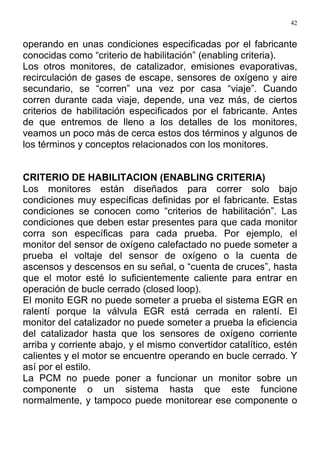 42
operando en unas condiciones especificadas por el fabricante
conocidas como “criterio de habilitación” (enabling criteria).
Los otros monitores, de catalizador, emisiones evaporativas,
recirculación de gases de escape, sensores de oxígeno y aire
secundario, se “corren” una vez por casa “viaje”. Cuando
corren durante cada viaje, depende, una vez más, de ciertos
criterios de habilitación especificados por el fabricante. Antes
de que entremos de lleno a los detalles de los monitores,
veamos un poco más de cerca estos dos términos y algunos de
los términos y conceptos relacionados con los monitores.
CRITERIO DE HABILITACION (ENABLING CRITERIA)
Los monitores están diseñados para correr solo bajo
condiciones muy específicas definidas por el fabricante. Estas
condiciones se conocen como “criterios de habilitación”. Las
condiciones que deben estar presentes para que cada monitor
corra son específicas para cada prueba. Por ejemplo, el
monitor del sensor de oxígeno calefactado no puede someter a
prueba el voltaje del sensor de oxígeno o la cuenta de
ascensos y descensos en su señal, o “cuenta de cruces”, hasta
que el motor esté lo suficientemente caliente para entrar en
operación de bucle cerrado (closed loop).
El monito EGR no puede someter a prueba el sistema EGR en
ralentí porque la válvula EGR está cerrada en ralentí. El
monitor del catalizador no puede someter a prueba la eficiencia
del catalizador hasta que los sensores de oxígeno corriente
arriba y corriente abajo, y el mismo convertidor catalítico, estén
calientes y el motor se encuentre operando en bucle cerrado. Y
así por el estilo.
La PCM no puede poner a funcionar un monitor sobre un
componente o un sistema hasta que este funcione
normalmente, y tampoco puede monitorear ese componente o
 