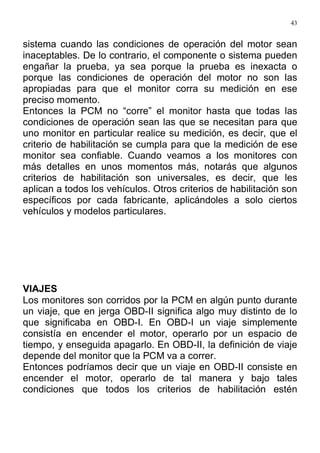43
sistema cuando las condiciones de operación del motor sean
inaceptables. De lo contrario, el componente o sistema pueden
engañar la prueba, ya sea porque la prueba es inexacta o
porque las condiciones de operación del motor no son las
apropiadas para que el monitor corra su medición en ese
preciso momento.
Entonces la PCM no “corre” el monitor hasta que todas las
condiciones de operación sean las que se necesitan para que
uno monitor en particular realice su medición, es decir, que el
criterio de habilitación se cumpla para que la medición de ese
monitor sea confiable. Cuando veamos a los monitores con
más detalles en unos momentos más, notarás que algunos
criterios de habilitación son universales, es decir, que les
aplican a todos los vehículos. Otros criterios de habilitación son
específicos por cada fabricante, aplicándoles a solo ciertos
vehículos y modelos particulares.
VIAJES
Los monitores son corridos por la PCM en algún punto durante
un viaje, que en jerga OBD-II significa algo muy distinto de lo
que significaba en OBD-I. En OBD-I un viaje simplemente
consistía en encender el motor, operarlo por un espacio de
tiempo, y enseguida apagarlo. En OBD-II, la definición de viaje
depende del monitor que la PCM va a correr.
Entonces podríamos decir que un viaje en OBD-II consiste en
encender el motor, operarlo de tal manera y bajo tales
condiciones que todos los criterios de habilitación estén
 