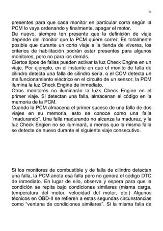 44
presentes para que cada monitor en particular corra según la
PCM lo vaya ordenando y finalmente, apagar el motor.
De nuevo, siempre ten presente que la definición de viaje
depende del monitor que la PCM quiere correr. Es totalmente
posible que durante un corto viaje a la tienda de víveres, los
criterios de habilitación podrán estar presentes para algunos
monitores, pero no para los demás.
Ciertos tipos de fallas pueden activar la luz Check Engine en un
viaje. Por ejemplo, en el instante en que el monito de falla de
cilindro detecta una falla de cilindro seria, o el CCM detecta un
malfuncionamiento eléctrico en el circuito de un sensor, la PCM
ilumina la luz Check Engine de inmediato.
Otros monitores no iluminarán la luzk Check Engine en el
primer viaje. Si detectan una falla, almacenan el código en la
memoria de la PCM.
Cuando la PCM almacena el primer suceso de una falla de dos
viajes en su memoria, esto se conoce como una falla
“madurando”. Una falla madurando no alcanza la madurez, y la
luz Check Engien no se iluminará, a menos que la misma falla
se detecte de nuevo durante el siguiente viaje consecutivo.
Si los monitores de combustible y de falla de cilindro detectan
una falla, la PCM anota esa falla pero no genera el código DTC
de inmediato. En lugar de ello, observa y espera para que la
condición se repita bajo condiciones similares (misma carga,
temperatura del motor, velocidad del motor, etc.) Algunos
técnicos en OBD-II se refieren a estas segundas circunstancias
como “ventana de condiciones similares”. Si la misma falla de
 