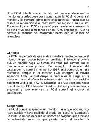 46
Si la PCM detecta que un sensor del que necesita correr su
monitor está defectuoso por alguna razón, la PCM no correrá el
monitor y lo marcará como pendiente (pending) hasta que se
realice la reparación o el reemplazo del sensor o su circuito.
Por ejemplo, si un DTC se generó para uno de los sensores de
oxígeno y ya está almacenado en la PCM, entones la PCM no
correrá el monitor del catalizador hasta que el sensor se
reemplace.
Conflicto
La PCM se percata de que si dos monitores están corriendo al
mismo tiempo, puede haber un conflicto. Entonces, previene
que un monitor haga su corrida mientras que permite que el
otro monitor corra primero. Por ejemplo, el monitor del
catalizador no correrá si el monitor EGR está operando en ese
momento, porque la el monitor EGR energiza la válvula
solenoide EGR, lo cual diluye la mezcla en la carga en la
admisión, lo cual afecta la estequiometría en la composición
aire/combustible de 14.7:1. Entonces la PCM esperará hasta
que el monitor EGR haya terminado su trabajo y sus pruebas, y
entonces y solo entonces la PCM correrá el monitor el
catalizador.
Suspendido
La PCM puede suspender un monitor hasta que otro monitor
haya corrido y haya recibido el grado de “pase” o “aprobado”.
La PCM sabe que necesita un sensor de oxígeno que funcione
correctamente antes de que pueda correr el monitor de
 