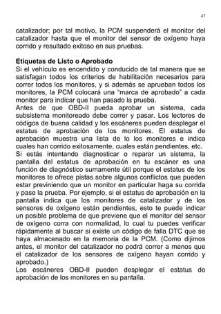 47
catalizador; por tal motivo, la PCM suspenderá el monitor del
catalizador hasta que el monitor del sensor de oxígeno haya
corrido y resultado exitoso en sus pruebas.
Etiquetas de Listo o Aprobado
Si el vehículo es encendido y conducido de tal manera que se
satisfagan todos los criterios de habilitación necesarios para
correr todos los monitores, y si además se aprueban todos los
monitores, la PCM colocará una “marca de aprobado” a cada
monitor para indicar que han pasado la prueba.
Antes de que OBD-II pueda aprobar un sistema, cada
subsistema monitoreado debe correr y pasar. Los lectores de
códigos de buena calidad y los escáneres pueden desplegar el
estatus de aprobación de los monitores. El estatus de
aprobación muestra una lista de lo los monitores e indica
cuales han corrido exitosamente, cuales están pendientes, etc.
Si estás intentando diagnosticar o reparar un sistema, la
pantalla del estatus de aprobación en tu escáner es una
función de diagnóstico sumamente útil porque el estatus de los
monitores te ofrece pistas sobre algunos conflictos que pueden
estar previniendo que un monitor en particular haga su corrida
y pase la prueba. Por ejemplo, si el estatus de aprobación en la
pantalla indica que los monitores de catalizador y de los
sensores de oxígeno están pendientes, esto te puede indicar
un posible problema de que previene que el monitor del sensor
de oxígeno corra con normalidad, lo cual tu puedes verificar
rápidamente al buscar si existe un código de falla DTC que se
haya almacenado en la memoria de la PCM. (Como dijimos
antes, el monitor del catalizador no podrá correr a menos que
el catalizador de los sensores de oxígeno hayan corrido y
aprobado.)
Los escáneres OBD-II pueden desplegar el estatus de
aprobación de los monitores en su pantalla.
 