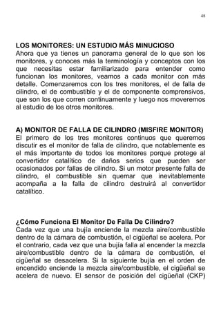 48
LOS MONITORES: UN ESTUDIO MÁS MINUCIOSO
Ahora que ya tienes un panorama general de lo que son los
monitores, y conoces más la terminología y conceptos con los
que necesitas estar familiarizado para entender como
funcionan los monitores, veamos a cada monitor con más
detalle. Comenzaremos con los tres monitores, el de falla de
cilindro, el de combustible y el de componente comprensivos,
que son los que corren continuamente y luego nos moveremos
al estudio de los otros monitores.
A) MONITOR DE FALLA DE CILINDRO (MISFIRE MONITOR)
El primero de los tres monitores continuos que queremos
discutir es el monitor de falla de cilindro, que notablemente es
el más importante de todos los monitores porque protege al
convertidor catalítico de daños serios que pueden ser
ocasionados por fallas de cilindro. Si un motor presente falla de
cilindro, el combustible sin quemar que inevitablemente
acompaña a la falla de cilindro destruirá al convertidor
catalítico.
¿Cómo Funciona El Monitor De Falla De Cilindro?
Cada vez que una bujía enciende la mezcla aire/combustible
dentro de la cámara de combustión, el cigüeñal se acelera. Por
el contrario, cada vez que una bujía falla al encender la mezcla
aire/combustible dentro de la cámara de combustión, el
cigüeñal se desacelera. Si la siguiente bujía en el orden de
encendido enciende la mezcla aire/combustible, el cigüeñal se
acelera de nuevo. El sensor de posición del cigüeñal (CKP)
 