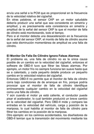 49
envía una señal a la PCM que es proporcional en la frecuencia
de la velocidad rotativa del cigüeñal.
En otras palabras, el sensor CKP en un motor saludable
debería producir una señal que sea consistente en simetría y
amplitud, y es precisamente esta consistencia en simetría y
amplitud de la señal del sensor CKP la que el monitor de falla
de cilindro está monitoreando, todo el tiempo.
Pero si el monitor detecta una desaceleración en la frecuencia
de la señal del sensor CKP, el monito de falla de cilindro asume
que esta disminución momentánea de amplitud es una falla de
cilindro.
El Monitor De Falla De Cilindro Ignora Falsas Alarmas
El problema es, una falla de cilindro no es la única causa
posible de un cambio en la velocidad del cigüeñal, entonces el
software de OBD-II tuvo que filtrar las falsas alarmas. Por
ejemplo, un motor frío no siempre funciona tan suave hasta que
se a calentado, y cada pequeño detalle produce un pequeño
cambio en la velocidad rotativa del cigüeñal.
Entonces OBD-II no permite que el monitor de falla de cilindro
corra bajo condiciones de de arranque en frío, porque podría
provocar que el monitor de falla de cilindro identifique
erróneamente cualquier cambio en la velocidad del cigüeñal
como una falla de cilindro.
Y aún cuando el motor ya está caliente, el conductor puede
pisar el acelerador, lo cual también producirá un breve cambio
en la velocidad del cigüeñal. Pero OBD-II mide y compara las
entradas en la velocidad del vehículo, carga y posición de la
mariposa, lo cual habilita al monitor de falla de cilindro para
filtrar los cambios en la posición de la mariposa.
Otro ejemplo: en los caminos accidentados, los diseñadores de
OBD-II temían que la transmisión del movimiento mediante los
 