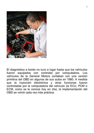 5
El diagnóstico a bordo no tuvo a lugar hasta que los vehículos
fueron equipados con controles por computadora. Los
vehículos de la General Motors contaban con una versión
primitiva del OBD en algunos de sus autos en 1980. A medida
que la inyección electrónica y otras funciones fueron
controladas por la computadora del vehículo (la ECU, PCM o
ECM, como se le conoce hoy en día), la implementación del
OBD se volvió cada vez más práctica.
 