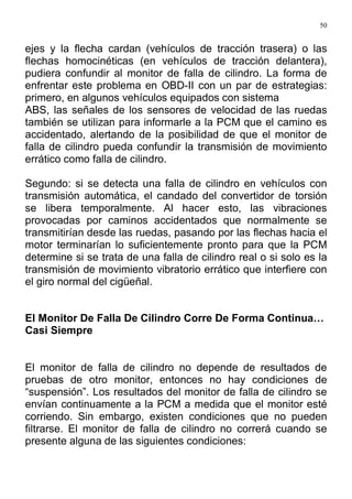 50
ejes y la flecha cardan (vehículos de tracción trasera) o las
flechas homocinéticas (en vehículos de tracción delantera),
pudiera confundir al monitor de falla de cilindro. La forma de
enfrentar este problema en OBD-II con un par de estrategias:
primero, en algunos vehículos equipados con sistema
ABS, las señales de los sensores de velocidad de las ruedas
también se utilizan para informarle a la PCM que el camino es
accidentado, alertando de la posibilidad de que el monitor de
falla de cilindro pueda confundir la transmisión de movimiento
errático como falla de cilindro.
Segundo: si se detecta una falla de cilindro en vehículos con
transmisión automática, el candado del convertidor de torsión
se libera temporalmente. Al hacer esto, las vibraciones
provocadas por caminos accidentados que normalmente se
transmitirían desde las ruedas, pasando por las flechas hacia el
motor terminarían lo suficientemente pronto para que la PCM
determine si se trata de una falla de cilindro real o si solo es la
transmisión de movimiento vibratorio errático que interfiere con
el giro normal del cigüeñal.
El Monitor De Falla De Cilindro Corre De Forma Continua…
Casi Siempre
El monitor de falla de cilindro no depende de resultados de
pruebas de otro monitor, entonces no hay condiciones de
“suspensión”. Los resultados del monitor de falla de cilindro se
envían continuamente a la PCM a medida que el monitor esté
corriendo. Sin embargo, existen condiciones que no pueden
filtrarse. El monitor de falla de cilindro no correrá cuando se
presente alguna de las siguientes condiciones:
 