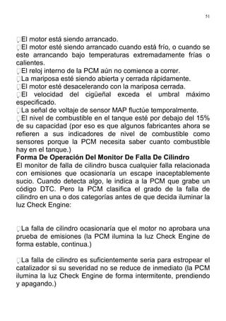 51
El motor está siendo arrancado.
El motor esté siendo arrancado cuando está frío, o cuando se
este arrancando bajo temperaturas extremadamente frías o
calientes.
El reloj interno de la PCM aún no comience a correr.
La mariposa esté siendo abierta y cerrada rápidamente.
El motor esté desacelerando con la mariposa cerrada.
El velocidad del cigüeñal exceda el umbral máximo
especificado.
La señal de voltaje de sensor MAP fluctúe temporalmente.
El nivel de combustible en el tanque esté por debajo del 15%
de su capacidad (por eso es que algunos fabricantes ahora se
refieren a sus indicadores de nivel de combustible como
sensores porque la PCM necesita saber cuanto combustible
hay en el tanque.)
Forma De Operación Del Monitor De Falla De Cilindro
El monitor de falla de cilindro busca cualquier falla relacionada
con emisiones que ocasionaría un escape inaceptablemente
sucio. Cuando detecta algo, le indica a la PCM que grabe un
código DTC. Pero la PCM clasifica el grado de la falla de
cilindro en una o dos categorías antes de que decida iluminar la
luz Check Engine:
La falla de cilindro ocasionaría que el motor no aprobara una
prueba de emisiones (la PCM ilumina la luz Check Engine de
forma estable, continua.)
La falla de cilindro es suficientemente seria para estropear el
catalizador si su severidad no se reduce de inmediato (la PCM
ilumina la luz Check Engine de forma intermitente, prendiendo
y apagando.)
 
