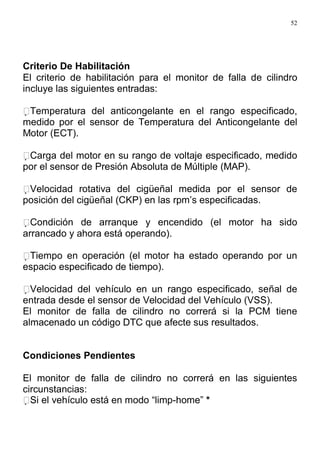 52
Criterio De Habilitación
El criterio de habilitación para el monitor de falla de cilindro
incluye las siguientes entradas:
Temperatura del anticongelante en el rango especificado,
medido por el sensor de Temperatura del Anticongelante del
Motor (ECT).
Carga del motor en su rango de voltaje especificado, medido
por el sensor de Presión Absoluta de Múltiple (MAP).
Velocidad rotativa del cigüeñal medida por el sensor de
posición del cigüeñal (CKP) en las rpm’s especificadas.
Condición de arranque y encendido (el motor ha sido
arrancado y ahora está operando).
Tiempo en operación (el motor ha estado operando por un
espacio especificado de tiempo).
Velocidad del vehículo en un rango especificado, señal de
entrada desde el sensor de Velocidad del Vehículo (VSS).
El monitor de falla de cilindro no correrá si la PCM tiene
almacenado un código DTC que afecte sus resultados.
Condiciones Pendientes
El monitor de falla de cilindro no correrá en las siguientes
circunstancias:
Si el vehículo está en modo “limp-home” *
 