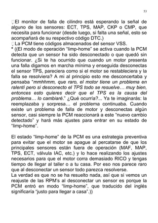 53
El monitor de falla de cilindro está esperando la señal de
alguno de los sensores: ECT, TPS, MAP, CKP o CMP, que
necesita para funcionar (desde luego, si falta una señal, esto se
acompañará de su respectivo código DTC.)
La PCM tiene códigos almacenados del sensor VSS.
* ((El modo de operación “limp-home” se activa cuando la PCM
detecta que un sensor ha sido desconectado o que quedó sin
funcionar. ¿Si te ha ocurrido que cuando un motor presenta
una falla digamos en marcha mínima y enseguida desconectas
el sensor TPS, pareciera como si el motor se restableciera y la
falla se resolviera? A mi al principio esto me desconcertaba y
pensaba “mmhhmm, que raro, el motor tiene un problema en
ralentí pero si desconecto el TPS todo se resuelve… muy bien,
entonces esto quieres decir que el TPS es la causa del
problema… lo cambiaré.” ¿Qué ocurría?... Ya te imaginarás: la
reemplazaba y sorpresa… el problema continuaba. Cuando
existe un problema de falla de motor y desconectas algún
sensor, casi siempre la PCM reaccionará a este “nuevo cambio
detectado” y hará más ajustes para entrar en su estado de
“limp-home”.
El estado “limp-home” de la PCM es una estrategia preventiva
para evitar que el motor se apague al percatarse de que los
principales sensores están fuera de operación (MAF, MAP,
TPS, ECT, válvula IAC, etc.) y lo hace realizando los ajustes
necesarios para que el motor corra demasiado RICO y tengas
tiempo de llegar al taller o a tu casa. Por eso nos parece raro
que al desconectar un sensor todo parezca resolverse.
La verdad es que no se ha resuelto nada, así que si vemos un
reajuste de las RPM’s al desconectar un sensor es porque la
PCM entró en modo “limp-home”, que traducido del inglés
significaría “justo para llegar a casa”.))
 