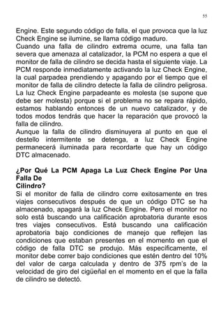 55
Engine. Este segundo código de falla, el que provoca que la luz
Check Engine se ilumine, se llama código maduro.
Cuando una falla de cilindro extrema ocurre, una falla tan
severa que amenaza al catalizador, la PCM no espera a que el
monitor de falla de cilindro se decida hasta el siguiente viaje. La
PCM responde inmediatamente activando la luz Check Engine,
la cual parpadea prendiendo y apagando por el tiempo que el
monitor de falla de cilindro detecte la falla de cilindro peligrosa.
La luz Check Engine parpadeante es molesta (se supone que
debe ser molesta) porque si el problema no se repara rápido,
estamos hablando entonces de un nuevo catalizador, y de
todos modos tendrás que hacer la reparación que provocó la
falla de cilindro.
Aunque la falla de cilindro disminuyera al punto en que el
destello intermitente se detenga, a luz Check Engine
permanecerá iluminada para recordarte que hay un código
DTC almacenado.
¿Por Qué La PCM Apaga La Luz Check Engine Por Una
Falla De
Cilindro?
Si el monitor de falla de cilindro corre exitosamente en tres
viajes consecutivos después de que un código DTC se ha
almacenado, apagará la luz Check Engine. Pero el monitor no
solo está buscando una calificación aprobatoria durante esos
tres viajes consecutivos. Está buscando una calificación
aprobatoria bajo condiciones de manejo que reflejen las
condiciones que estaban presentes en el momento en que el
código de falla DTC se produjo. Más específicamente, el
monitor debe correr bajo condiciones que estén dentro del 10%
del valor de carga calculada y dentro de 375 rpm’s de la
velocidad de giro del cigüeñal en el momento en el que la falla
de cilindro se detectó.
 