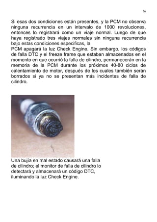 56
Si esas dos condiciones están presentes, y la PCM no observa
ninguna recurrencia en un intervalo de 1000 revoluciones,
entonces lo registrará como un viaje normal. Luego de que
haya registrado tres viajes normales sin ninguna recurrencia
bajo estas condiciones especificas, la
PCM apagará la luz Check Engine. Sin embargo, los códigos
de falla DTC y el freeze frame que estaban almacenados en el
momento en que ocurrió la falla de cilindro, permanecerán en la
memoria de la PCM durante los próximos 40-80 ciclos de
calentamiento de motor, después de los cuales también serán
borrados si ya no se presentan más incidentes de falla de
cilindro.
Una bujía en mal estado causará una falla
de cilindro; el monitor de falla de cilindro lo
detectará y almacenará un código DTC,
iluminando la luz Check Engine.
 