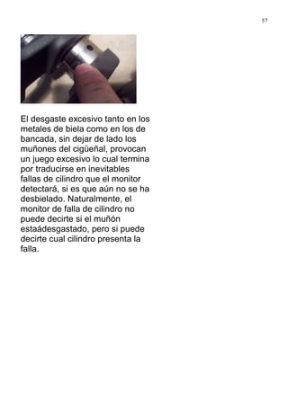 57
El desgaste excesivo tanto en los
metales de biela como en los de
bancada, sin dejar de lado los
muñones del cigüeñal, provocan
un juego excesivo lo cual termina
por traducirse en inevitables
fallas de cilindro que el monitor
detectará, si es que aún no se ha
desbielado. Naturalmente, el
monitor de falla de cilindro no
puede decirte si el muñón
estaádesgastado, pero si puede
decirte cual cilindro presenta la
falla.
 
