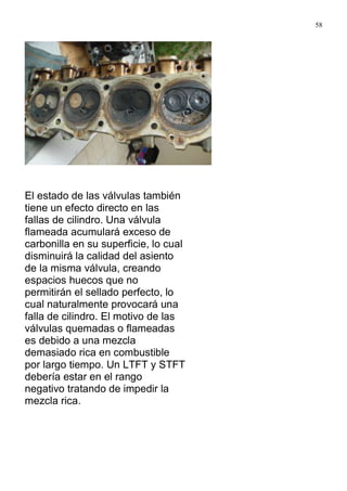 58
El estado de las válvulas también
tiene un efecto directo en las
fallas de cilindro. Una válvula
flameada acumulará exceso de
carbonilla en su superficie, lo cual
disminuirá la calidad del asiento
de la misma válvula, creando
espacios huecos que no
permitirán el sellado perfecto, lo
cual naturalmente provocará una
falla de cilindro. El motivo de las
válvulas quemadas o flameadas
es debido a una mezcla
demasiado rica en combustible
por largo tiempo. Un LTFT y STFT
debería estar en el rango
negativo tratando de impedir la
mezcla rica.
 