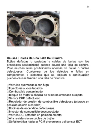 59
Causas Típicas De Una Falla De Cilindro
Bujías dañadas o gastadas y cables de bujías son los
principales sospechosos cuando ocurre una falla de cilindro.
Pero muchas otras posibilidades además de bujías o cables
defectuosos. Cualquiera de los defectos o fallas en
componentes o sistemas que se enlistan a continuación
pueden causar también una falla de cilindros:
Válvulas quemadas o con fuga
Inyectores sucios tapados
Combustible contaminado
Bloque de motor o cabeza de cilindros crakeada o rajada
Sensor CKP defectuoso
Regulador de presión de combustible defectuoso (atorado en
posición abierto o cerrado)
Bobinas de encendido defectuosas
Inyector de combustible desconectado
Válvula EGR atorada en posición abierta
Alta resistencia en cables de bujías
Señal errática hacia la PCM preveniente del sensor ECT
 