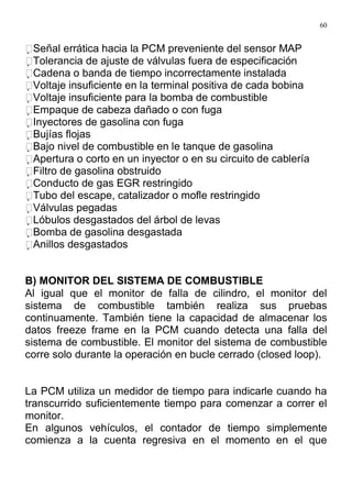60
Señal errática hacia la PCM preveniente del sensor MAP
Tolerancia de ajuste de válvulas fuera de especificación
Cadena o banda de tiempo incorrectamente instalada
Voltaje insuficiente en la terminal positiva de cada bobina
Voltaje insuficiente para la bomba de combustible
Empaque de cabeza dañado o con fuga
Inyectores de gasolina con fuga
Bujías flojas
Bajo nivel de combustible en le tanque de gasolina
Apertura o corto en un inyector o en su circuito de cablería
Filtro de gasolina obstruido
Conducto de gas EGR restringido
Tubo del escape, catalizador o mofle restringido
Válvulas pegadas
Lóbulos desgastados del árbol de levas
Bomba de gasolina desgastada
Anillos desgastados
B) MONITOR DEL SISTEMA DE COMBUSTIBLE
Al igual que el monitor de falla de cilindro, el monitor del
sistema de combustible también realiza sus pruebas
continuamente. También tiene la capacidad de almacenar los
datos freeze frame en la PCM cuando detecta una falla del
sistema de combustible. El monitor del sistema de combustible
corre solo durante la operación en bucle cerrado (closed loop).
La PCM utiliza un medidor de tiempo para indicarle cuando ha
transcurrido suficientemente tiempo para comenzar a correr el
monitor.
En algunos vehículos, el contador de tiempo simplemente
comienza a la cuenta regresiva en el momento en el que
 