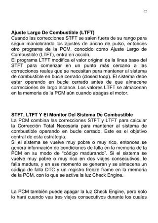 62
Ajuste Largo De Combustible (LTFT)
Cuando las correcciones STFT se salen fuera de su rango para
seguir maniobrando los ajustes de ancho de pulso, entonces
otro programa de la PCM, conocido como Ajuste Largo de
Combustible (LTFT), entra en acción.
El programa LTFT modifica el valor original de la línea base del
STFT para comenzar en un punto más cercano a las
correcciones reales que se necesitan para mantener al sistema
de combustible en bucle cerrado (closed loop). El sistema debe
estar operando en bucle cerrado antes de que almacene
correcciones de largo alcance. Los valores LTFT se almacenan
en la memoria de la PCM aún cuando apagas el motor.
STFT, LTFT Y El Monitor Del Sistema De Combustible
La PCM combina las correcciones STFT y LTFT para calcular
la Corrección Total Necesaria para mantener al sistema de
combustible operando en bucle cerrado. Este es el objetivo
central de esta estrategia.
Si el sistema se vuelve muy pobre o muy rico, entonces se
genera información de condiciones de falla en la memoria de la
PCM en su modo de “código madurando”. Si el sistema se
vuelve muy pobre o muy rico en dos viajes consecutivos, le
falla madura, y en ese momento se generan y se almacena un
código de falla DTC y un registro freeze frame en la memoria
de la PCM, con lo que se activa la luz Check Engine.
La PCM también puede apagar la luz Check Engine, pero solo
lo hará cuando vea tres viajes consecutivos durante los cuales
 