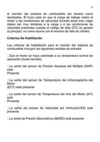 63
el monitor del sistema de combustible los tomara como
aprobados. El truco está en que la carga de trabajo sobre el
motor y las condiciones de velocidad durante estos tres viajes
deben ser muy similares a la carga y a las condiciones de
velocidad presentes cuando el código de falla DTC se generó
al principio, no como ocurre con el monitor de falla de cilindro.
Criterios De Habilitación
Los criterios de habilitación para el monitor del sistema de
combustible incluyen las siguientes señales de entrada:
Que el motor se haya calentado a su temperatura normal de
operación (bucle cerrado)
La señal del sensor de Presión Absoluta del Múltiple (MAP)
esté
Presente
La señal del sensor de Temperatura del Anticongelante del
Motor
(ECT) esté presente
La señal del sensor de Temperatura del Aire del Motor (IAT)
esté
Presente
La señal del sensor de Velocidad del Vehículo(VSS) esté
presente
La señal de Presión Barométrica (BARO) esté presente
 