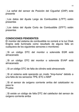 64
La señal del sensor de Posición del Cigueñal (CKP) este
presente
Los datos del Ajuste Largo de Combustible (LTFT) estén
presentes
Los datos del Ajuste Corto de Combustible (STFT) estén
presentes
CONDICIONES PENDIENTES
El monitor del sistema de combustible no correrá si la luz Chek
Engine está iluminada como resultado de alguna falla en
cualquiera de los siguientes sensores o monitores:
Si un código DTC del monitor o solenoide EGR está
almacenado
Si un código DTC del monitor o solenoide EVAP está
almacenado
Si un código DTC de falla de cilindro está almacenado
Si el sistema está operando en modo “limp-home” debido a
una falla de los sensores TPS, ETC o MAP
Si el sensor de oxígeno corriente arriba del catalizador no
paso la
Prueba
Si existe un código de falla DTC del calefactor del sensor de
oxígeno corriente arriba
 