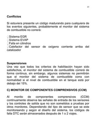 65
Conflictos
Si estuviera presente un código madurando para cualquiera de
los eventos siguientes, probablemente el monitor del sistema
de combustible no correrá:
Sistema EGR
Sistema EVAP
Falla en cilindros
Calefactor del sensor de oxígeno corriente arriba del
catalizador
Suspensiones
Una vez que todos los criterios de habilitación hayan sido
satisfechos, el monitor del sistema de combustible correrá de
forma continua, sin embargo, algunos sistemas no permitirán
que el monitor del sistema de combustible corra con
normalidad si el nivel de combustible en el tanque está por
debajo del 15%.
C) MONITOR DE COMPONENTES COMPRENSIVOS (CCM)
Al monito de componentes comprensivos (CCM)
continuamente observa las señales de entrada de los sensores
y los controles de salida que no son sometidos a pruebas por
otros monitores. Dependiendo del tipo de sensor que se este
monitoreando y según el diseño del sistema, los códigos de
falla DTC serán almacenados después de 1 o 2 viajes.
 