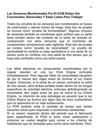 66
Los Sensores Monitoreados Por El CCM Deben Ser
Funcionales, Racionales Y Estar Listos Para Trabajar
Todos los circuitos de los sensores son monitoreados en busca
de continuidad y valores fueran de rango. Este tipo de prueba
se conoce como “prueba de funcionalidad”. Algunos circuitos
de sensores también se monitorean para verificar que su señal
tiene sentido dentro del contexto de la señal de entrada en
comparación con otros sensores que el monitoreo de
componentes comprensivos está vigilando. Este tipo de prueba
se conoce como “prueba de racionalidad”. La prueba de
racionalidad no recibirá un pase aprobatorio si una señal de un
sensor entra en conflicto con otra señal de otro sensor que ya
haya sido verificado como una señal exacta.
Las fallas eléctricas en componentes monitoreados por lo
regular resultan en una luz Chck Engine iluminada
inmediatamente. Pero algunas fallas de racionalidad necesitan
de por lo menos dos viajes antes de iluminar la luz Check
Engine. Entonces, si la señal de un sensor contradice la señal
de otro sensor, pero ambas señales están dentro de los rangos
específicos de actividad eléctrica, entonces definitivamente se
necesitarán dos viajes antes de que se active la luz Check
Engine. La intención de esta estrategia es prevenir que la luz
Check Engine se ilumine por algún tipo de error momentáneo
que no aparecerá en un viaje subsecuente.
La PCM también mide la cantidad de tiempo que ciertos
sensores toman para responder a condiciones cambiantes.
Si un sensor responde dentro del periodo que el fabricante
tiene especificado, la PCM lo toma como satisfactorio y
entonces se vuelve elegible para unirse a los criterios de
habilitación que se necesitan para correr otros monitores. Pero,
 