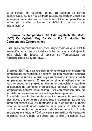 67
si el sensor no responde dentro del periodo de tiempo
especificado, es decir, si se tarda mucho en emitir la señal que
se espera que emita una vez que la condición de operación del
motor ya cambió, entonces la PCM lo marcar< como
insatisfactorio.
El Sensor De Temperatura Del Anticongelante Del Motor
(ECT) Es Vigilado Muy De Cerca Por El Monitor De
Componentes Comprensivos
Para que comprendamos un poco mejor como es que la PCM
interactúa con un sensor tomándole tiempo, veamos al ejemplo
más obvio de todos: el sensor de Temperatura del
Anticongelante del Motor (ECT).
El sensor ECT, que en realidad es un termistor o un resistor de
temperatura de coeficiente negativo, es una categoría especial
de resistor variable que disminuye su resistencia medida que la
temperatura aumenta. El elemento bimetal utilizado en un
resistor posee una propiedad altamente predecible y repetible:
la cantidad de corriente y voltaje que conduce a una cierta
temperatura siempre es la misma. Esta característica hace del
termistor un excelente sensor análogo de temperatura.
A medida que la temperatura se incrementa, la resistencia
disminuye, y la corriente y el voltaje se incrementan. La primera
tarea del sensor ECT es informarle a la PCM cuando el motor
está lo suficientemente caliente para poner al sistema de
control del motor en operación de bucle cerrado. Cuando
enciendes el motor, la PCM concentra su medidor de tiempo en
el sensor ECT y mide el tiempo que le toma al sensor ECT
 