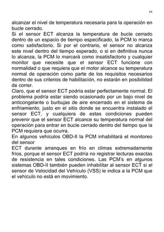 68
alcanzar el nivel de temperatura necesaria para la operación en
bucle cerrado.
Si el sensor ECT alcanza la temperatura de bucle cerrado
dentro de un espacio de tiempo especificado, la PCM lo marca
como satisfactorio. Si por el contrario, el sensor no alcanza
este nivel dentro del tiempo esperado, o si en definitiva nunca
lo alcanza, la PCM lo marcará como insatisfactorio y cualquier
monitor que necesite que el sensor ECT funcione con
normalidad o que requiera que el motor alcance su temperatura
normal de operación como parte de los requisitos necesarios
dentro de sus criterios de habilitación, no estarán en posibilidad
de correr.
Claro, que el sensor ECT podría estar perfectamente normal. El
problema podría estar siendo ocasionado por un bajo nivel de
anticongelante o burbujas de aire encerrado en el sistema de
enfriamiento, justo en el sitio donde se encuentra instalado el
sensor ECT, y cualquiera de estas condiciones pueden
prevenir que el sensor ECT alcance su temperatura normal del
operación para entrar en bucle cerrado dentro del tiempo que la
PCM requiera que ocurra.
En algunos vehículos OBD-II la PCM inhabilitará el monitoreo
del sensor
ECT durante arranques en frío en climas extremadamente
fríos, porque el sensor ECT podría no registrar lecturas exactas
de resistencia en tales condiciones. Las PCM’s en algunos
sistemas OBD-II también pueden inhabilitar al sensor ECT si el
sensor de Velocidad del Vehículo (VSS) le indica a la PCM que
el vehículo no está en movimiento.
 