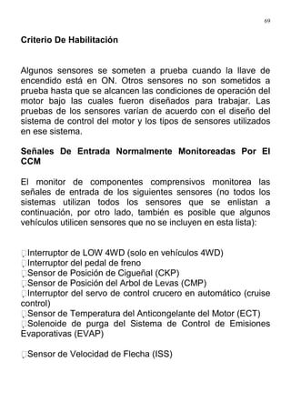 69
Criterio De Habilitación
Algunos sensores se someten a prueba cuando la llave de
encendido está en ON. Otros sensores no son sometidos a
prueba hasta que se alcancen las condiciones de operación del
motor bajo las cuales fueron diseñados para trabajar. Las
pruebas de los sensores varían de acuerdo con el diseño del
sistema de control del motor y los tipos de sensores utilizados
en ese sistema.
Señales De Entrada Normalmente Monitoreadas Por El
CCM
El monitor de componentes comprensivos monitorea las
señales de entrada de los siguientes sensores (no todos los
sistemas utilizan todos los sensores que se enlistan a
continuación, por otro lado, también es posible que algunos
vehículos utilicen sensores que no se incluyen en esta lista):
Interruptor de LOW 4WD (solo en vehículos 4WD)
Interruptor del pedal de freno
Sensor de Posición de Cigueñal (CKP)
Sensor de Posición del Arbol de Levas (CMP)
Interruptor del servo de control crucero en automático (cruise
control)
Sensor de Temperatura del Anticongelante del Motor (ECT)
Solenoide de purga del Sistema de Control de Emisiones
Evaporativas (EVAP)
Sensor de Velocidad de Flecha (ISS)
 