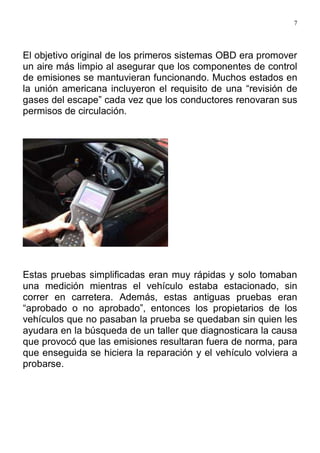 7
El objetivo original de los primeros sistemas OBD era promover
un aire más limpio al asegurar que los componentes de control
de emisiones se mantuvieran funcionando. Muchos estados en
la unión americana incluyeron el requisito de una “revisión de
gases del escape” cada vez que los conductores renovaran sus
permisos de circulación.
Estas pruebas simplificadas eran muy rápidas y solo tomaban
una medición mientras el vehículo estaba estacionado, sin
correr en carretera. Además, estas antiguas pruebas eran
“aprobado o no aprobado”, entonces los propietarios de los
vehículos que no pasaban la prueba se quedaban sin quien les
ayudara en la búsqueda de un taller que diagnosticara la causa
que provocó que las emisiones resultaran fuera de norma, para
que enseguida se hiciera la reparación y el vehículo volviera a
probarse.
 