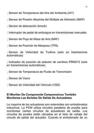 70
Sensor de Temperatura del Aire del Ambiente (IAT)
Sensor de Presión Absoluta del Múltiple de Admisión (MAP)
Sensor de detonación (knock)
Interruptor de pedal de embrague en transmisiones manuales
Sensor de Flujo de Masa de Aire (MAF)
Sensor de Posición de Mariposa (TPS)
Sensor de Velocidad de Turbina (solo en trasmisiones
automáticas)
Indicador de posición de selector de cambios PRND12 (solo
en transmisiones automáticas)
Sensor de Temperatura de Fluido de Transmisión
Sensor de Vacío
Sensor de Velocidad del Vehículo (VSS)
El Monitor De Componente Comprensivos También
Monitorea Las Señales De Salida De Actuadotes
La mayoría de los actuadores son solenoides con embobinados
inductivos. La PCM utiliza circuitos paralelos de prueba para
monitorear ciertos circuitos de actuadores de salida. Los
circuitos de prueba están ubicados en el lado de voltaje del
circuito de salida del actuador. Cuando el embobinado de un
 
