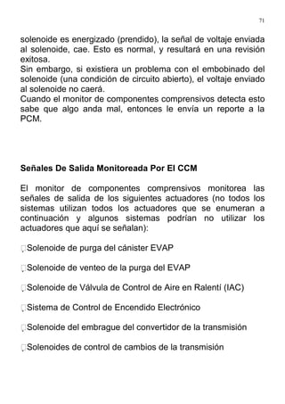 71
solenoide es energizado (prendido), la señal de voltaje enviada
al solenoide, cae. Esto es normal, y resultará en una revisión
exitosa.
Sin embargo, si existiera un problema con el embobinado del
solenoide (una condición de circuito abierto), el voltaje enviado
al solenoide no caerá.
Cuando el monitor de componentes comprensivos detecta esto
sabe que algo anda mal, entonces le envía un reporte a la
PCM.
Señales De Salida Monitoreada Por El CCM
El monitor de componentes comprensivos monitorea las
señales de salida de los siguientes actuadores (no todos los
sistemas utilizan todos los actuadores que se enumeran a
continuación y algunos sistemas podrían no utilizar los
actuadores que aquí se señalan):
Solenoide de purga del cánister EVAP
Solenoide de venteo de la purga del EVAP
Solenoide de Válvula de Control de Aire en Ralentí (IAC)
Sistema de Control de Encendido Electrónico
Solenoide del embrague del convertidor de la transmisión
Solenoides de control de cambios de la transmisión
 
