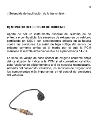 72
Solenoide de habilitación de la transmisión
D) MONITOR DEL SENSOR DE OXIGENO
Aparte de ser un instrumento esencial del sistema de de
entrega e combustible, los sensores de oxigeno en un vehículo
certificado en OBDII son componentes críticos en la batalla
contra las emisiones. La señal de bajo voltaje del sensor de
oxígeno corriente arriba es el medio por el cual la PCM
mantiene la mezcla aire/combustible en a proporciona 14.7:1.
La señal se voltaje de cada sensor de oxígeno corriente abajo
del catalizador le indica a la PCM si el convertidor catalítico
está funcionando eficientemente o si se necesita reemplazarlo.
Además del convertidor catalítico, los sensores de oxígeno son
los componentes más importantes en el control de emisiones
del vehículo.
 