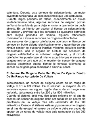 74
calentara. Durante este periodo de calentamiento, un motor
inyectado funcionaba un poco más limpio que uno carburado.
Durante largos periodos de ralentí, especialmente en climas
verdaderamente fríos, algunos sensores de oxígeno podían
enfriarse lo suficiente para dejar el sistema operando en bucle
abierto. En un intento por acortar el tiempo de calentamiento
del sensor y prevenir que los sensores se quedaran dormidos
para largos periodos de tiempo, algunos fabricantes
comenzaron a instalar sensores de oxígeno calefactados.
Los sensores de oxígeno calefactados acortaron el tiempo del
periodo en bucle abierto significativamente y garantizaron que
ningún sensor se quedaría inactivo mientras estuviera siendo
monitoreado. Con la llegada de OBD-II, los sensores de
oxígeno calefactados se volvieron obligatorios, y el circuito
calefactor fue puesto bajo el mismo escrutinio que el sensor de
oxígeno mismo para que así, el monitor del sensor de oxígeno
pudiera determinar cuanto tiempo le tomaba calentarse al
sensor de oxígeno para comenzar a emitir su señal.
El Sensor De Oxígeno Debe Ser Capaz De Operar Dentro
De Un Rango Apropiado De Voltaje
Técnicamente, un sensor de oxígeno opera en un rango de
voltaje d 0.1 a 0.9 voltios. En la realidad, la mayoría de los
sensores operan en alguna región dentro de un rango mas
reducido, típicamente entre los 200 y los 800 milivoltios.
Cuando el sistema está muy rico (poco oxígeno en el gas de
escape) un sensor de oxígeno debe ser capaz de de operar sin
problemas en un voltaje más alto (alrededor de los 800
milivoltios). Cuando el sistema está muy pobre (mucho oxígeno
en el gas de escape) el sensor de oxígeno debe ser capaz de
operar en un rango de voltaje más bajo (alrededor de los 200
milivoltios).
 