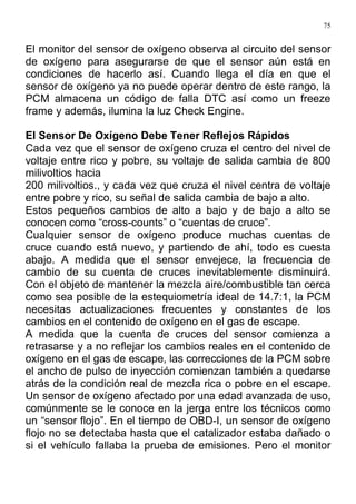 75
El monitor del sensor de oxígeno observa al circuito del sensor
de oxígeno para asegurarse de que el sensor aún está en
condiciones de hacerlo así. Cuando llega el día en que el
sensor de oxígeno ya no puede operar dentro de este rango, la
PCM almacena un código de falla DTC así como un freeze
frame y además, ilumina la luz Check Engine.
El Sensor De Oxígeno Debe Tener Reflejos Rápidos
Cada vez que el sensor de oxígeno cruza el centro del nivel de
voltaje entre rico y pobre, su voltaje de salida cambia de 800
milivoltios hacia
200 milivoltios., y cada vez que cruza el nivel centra de voltaje
entre pobre y rico, su señal de salida cambia de bajo a alto.
Estos pequeños cambios de alto a bajo y de bajo a alto se
conocen como “cross-counts” o “cuentas de cruce”.
Cualquier sensor de oxígeno produce muchas cuentas de
cruce cuando está nuevo, y partiendo de ahí, todo es cuesta
abajo. A medida que el sensor envejece, la frecuencia de
cambio de su cuenta de cruces inevitablemente disminuirá.
Con el objeto de mantener la mezcla aire/combustible tan cerca
como sea posible de la estequiometría ideal de 14.7:1, la PCM
necesitas actualizaciones frecuentes y constantes de los
cambios en el contenido de oxígeno en el gas de escape.
A medida que la cuenta de cruces del sensor comienza a
retrasarse y a no reflejar los cambios reales en el contenido de
oxígeno en el gas de escape, las correcciones de la PCM sobre
el ancho de pulso de inyección comienzan también a quedarse
atrás de la condición real de mezcla rica o pobre en el escape.
Un sensor de oxígeno afectado por una edad avanzada de uso,
comúnmente se le conoce en la jerga entre los técnicos como
un “sensor flojo”. En el tiempo de OBD-I, un sensor de oxígeno
flojo no se detectaba hasta que el catalizador estaba dañado o
si el vehículo fallaba la prueba de emisiones. Pero el monitor
 
