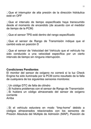 77
Que el interruptor de alta presión de la dirección hidráulica
esté en OFF
Que el intervalo de tiempo especificado haya transcurrido
desde el momento de encendido (de acuerdo con el medidor
de tiempo de la PCM)
Que el sensor TPS esté dentro del rango especificado
Que el sensor de Rango de Transmisión indique que el
cambió esta en posición D
Que el sensor de Velocidad del Vehículo que el vehículo ha
sido conducido a una velocidad específica por un cierto
intervalo de tiempo sin ninguna interrupción.
Condiciones Pendientes
El monitor del sensor de oxígeno no correrá si la luz Check
Engine ha sido iluminada por la PCM como resultado de la falla
de cualquiera de los siguientes sensores monitores:
Un código DTC de falla de cilindro
Si hubiera problemas con el sensor de Rango de Transmisión
Si hubiera un código almacenado del sensor de oxígeno
corriente
Arriba
Si el vehículo estuviera en modo “limp-home” debido a
códigos almacenados relacionados con los sensores de
Presión Absoluta del Múltiple de Admisión (MAP), Posición de
 