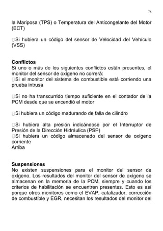 78
la Mariposa (TPS) o Temperatura del Anticongelante del Motor
(ECT)
Si hubiera un código del sensor de Velocidad del Vehículo
(VSS)
Conflictos
Si uno o más de los siguientes conflictos están presentes, el
monitor del sensor de oxígeno no correrá:
Si el monitor del sistema de combustible está corriendo una
prueba intrusa
Si no ha transcurrido tiempo suficiente en el contador de la
PCM desde que se encendió el motor
Si hubiera un código madurando de falla de cilindro
Si hubiera alta presión indicándose por el Interruptor de
Presión de la Dirección Hidráulica (PSP)
Si hubiera un código almacenado del sensor de oxígeno
corriente
Arriba
Suspensiones
No existen suspensiones para el monitor del sensor de
oxígeno. Los resultados del monitor del sensor de oxígeno se
almacenan en la memoria de la PCM, siempre y cuando los
criterios de habilitación se encuentren presentes. Esto es así
porque otros monitores como el EVAP, catalizador, corrección
de combustible y EGR, necesitan los resultados del monitor del
 