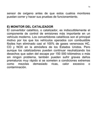 79
sensor de oxígeno antes de que estos cuatros monitores
puedan correr y hacer sus pruebas de funcionamiento.
E) MONITOR DEL CATALIZADOR
El convertidor catalítico, o catalizador, es indiscutiblemente el
componente de control de emisiones más importante en un
vehículo moderno. Los convertidores catalíticos son el principal
motivo por los que los vehículos operados con combustible
fósiles han eliminado casi el 100% de gases venenosos HC,
CO y NOX en la atmósfera de los Estados Unidos. Pero
aunque los catalizadores pueden continuar neutralizando los
desechos que salen del escape por 150 000 kilómetros o más
sin ningún problema, también pueden sufrir graves daños
prematuros muy rápido si se someten a condiciones extremas
como mezclas demasiado ricas, calor excesivo o
contaminación.
 