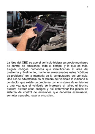 8
La idea del OBD es que el vehículo hiciera su propio monitoreo
de control de emisiones, todo el tiempo, y lo que es más,
asignar códigos numéricos que identificarían el área del
problema y finalmente, mantener almacenados estos “códigos
de problema” en la memoria de la computadora del vehículo.
Una luz de advertencia en el tablero del vehículo le indicaría al
conductor que existe un problema con el sistema de emisiones
y una vez que el vehículo se ingresara al taller, el técnico
pudiera extraer esos códigos y así determinar las piezas de
sistema de control de emisiones que deberían examinarse,
someter a prueba, reparar o sustituir.
 