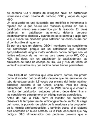81
de carbono CO y óxidos de nitrógeno NOx, en sustancias
inofensivas como dióxido de carbono CO2 y vapor de agua
H2O.
Un catalizador es una sustancia que modifica e incrementa la
rapidez con la que ocurre una reacción química sin que el
catalizador mismo sea consumido por la reacción. En otras
palabras, un catalizador automotriz debería perdurar
indefinidamente siempre y cuando no se le someta a algo para
lo que nunca fue diseñado para catalizar, tal como ocurre con
el combustible sin quemar.
Es por eso que un sistema OBD-II monitorea las condiciones
del catalizador, porque sin un catalizador que funcione
apropiadamente ningún motor moderno podría cumplir con los
límites máximos de las normas para gases como HC, CO y
NOx. Es decir, sin un catalizador (o catalizadores), las
emisiones del tubo de escape de HC, CO y NOx de todos los
vehículos estarían muy por encima de los límites permisibles.
Pero OBD-II no permitirá que esto ocurra porque tan pronto
como el monitor del catalizador detecte que las emisiones del
tubo de escape están 1.5 veces por encima del limite máximo,
entonces activará la luz Check Engine. Pero me estoy
adelantando. Antes de todo eso, la PCM tiene que correr el
monitor del catalizador, entonces primero debe determinar si
las condiciones para generar un código son las apropiadas.
Antes de que la PCM corra el monitor del catalizador,
observara la temperatura del anticongelante del motor, la carga
del motor, la posición del plato de la mariposa y la proporción
de la mezcla aire/combustible, y también busca si el sistema
esta operando en bucle cerrado. Si la PCM encuentra que hay
códigos DTC almacenados que pudieran prevenir que el
 