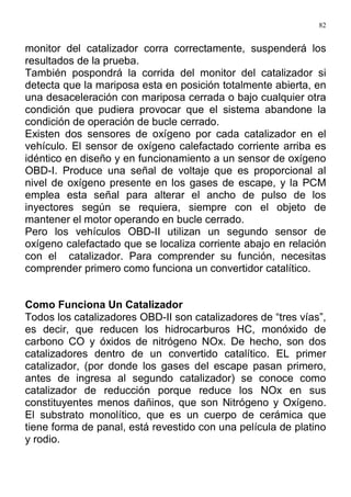 82
monitor del catalizador corra correctamente, suspenderá los
resultados de la prueba.
También pospondrá la corrida del monitor del catalizador si
detecta que la mariposa esta en posición totalmente abierta, en
una desaceleración con mariposa cerrada o bajo cualquier otra
condición que pudiera provocar que el sistema abandone la
condición de operación de bucle cerrado.
Existen dos sensores de oxígeno por cada catalizador en el
vehículo. El sensor de oxígeno calefactado corriente arriba es
idéntico en diseño y en funcionamiento a un sensor de oxígeno
OBD-I. Produce una señal de voltaje que es proporcional al
nivel de oxígeno presente en los gases de escape, y la PCM
emplea esta señal para alterar el ancho de pulso de los
inyectores según se requiera, siempre con el objeto de
mantener el motor operando en bucle cerrado.
Pero los vehículos OBD-II utilizan un segundo sensor de
oxígeno calefactado que se localiza corriente abajo en relación
con el catalizador. Para comprender su función, necesitas
comprender primero como funciona un convertidor catalítico.
Como Funciona Un Catalizador
Todos los catalizadores OBD-II son catalizadores de “tres vías”,
es decir, que reducen los hidrocarburos HC, monóxido de
carbono CO y óxidos de nitrógeno NOx. De hecho, son dos
catalizadores dentro de un convertido catalítico. EL primer
catalizador, (por donde los gases del escape pasan primero,
antes de ingresa al segundo catalizador) se conoce como
catalizador de reducción porque reduce los NOx en sus
constituyentes menos dañinos, que son Nitrógeno y Oxígeno.
El substrato monolítico, que es un cuerpo de cerámica que
tiene forma de panal, está revestido con una película de platino
y rodio.
 
