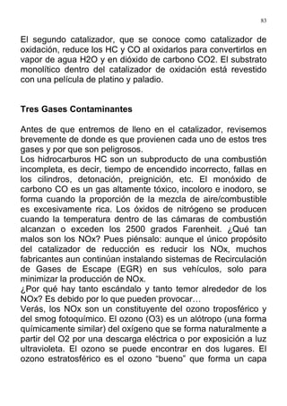 83
El segundo catalizador, que se conoce como catalizador de
oxidación, reduce los HC y CO al oxidarlos para convertirlos en
vapor de agua H2O y en dióxido de carbono CO2. El substrato
monolítico dentro del catalizador de oxidación está revestido
con una película de platino y paladio.
Tres Gases Contaminantes
Antes de que entremos de lleno en el catalizador, revisemos
brevemente de donde es que provienen cada uno de estos tres
gases y por que son peligrosos.
Los hidrocarburos HC son un subproducto de una combustión
incompleta, es decir, tiempo de encendido incorrecto, fallas en
los cilindros, detonación, preignición, etc. El monóxido de
carbono CO es un gas altamente tóxico, incoloro e inodoro, se
forma cuando la proporción de la mezcla de aire/combustible
es excesivamente rica. Los óxidos de nitrógeno se producen
cuando la temperatura dentro de las cámaras de combustión
alcanzan o exceden los 2500 grados Farenheit. ¿Qué tan
malos son los NOx? Pues piénsalo: aunque el único propósito
del catalizador de reducción es reducir los NOx, muchos
fabricantes aun continúan instalando sistemas de Recirculación
de Gases de Escape (EGR) en sus vehículos, solo para
minimizar la producción de NOx.
¿Por qué hay tanto escándalo y tanto temor alrededor de los
NOx? Es debido por lo que pueden provocar…
Verás, los NOx son un constituyente del ozono troposférico y
del smog fotoquímico. El ozono (O3) es un alótropo (una forma
químicamente similar) del oxígeno que se forma naturalmente a
partir del O2 por una descarga eléctrica o por exposición a luz
ultravioleta. El ozono se puede encontrar en dos lugares. El
ozono estratosférico es el ozono “bueno” que forma un capa
 